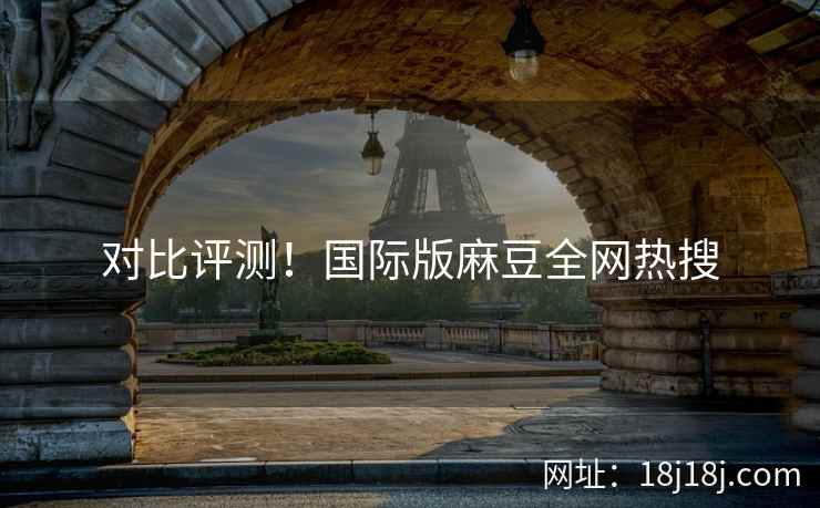 对比评测!国际版麻豆全网热搜