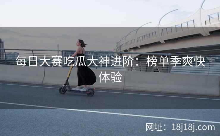 每日大赛吃瓜大神进阶:榜单季爽快体验
