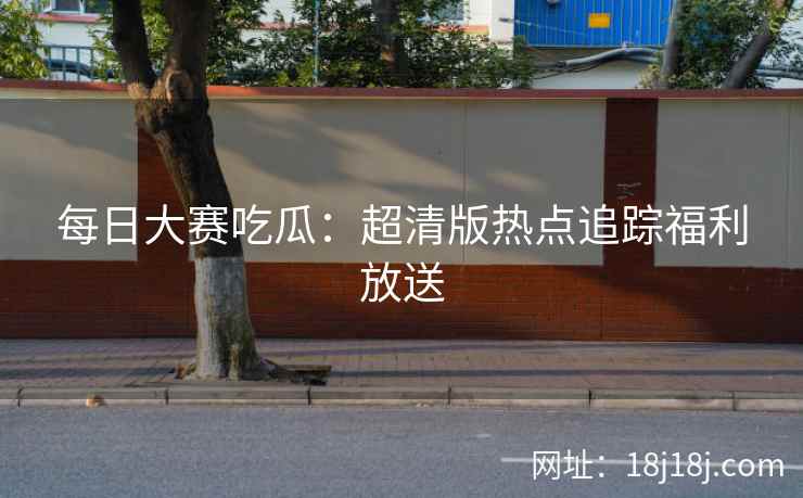 每日大赛吃瓜：超清版热点追踪福利放送