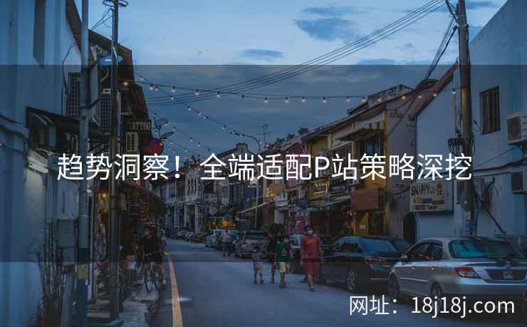 趋势洞察！全端适配P站策略深挖