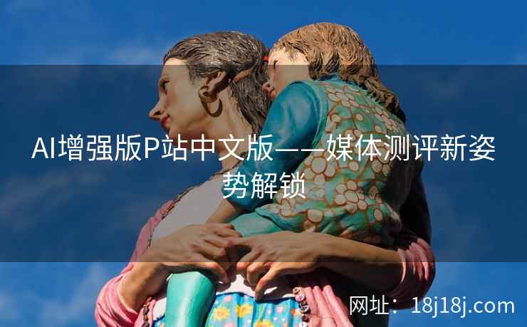 AI增强版P站中文版——媒体测评新姿势解锁