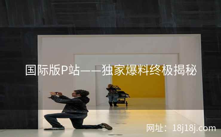 国际版P站——独家爆料终极揭秘