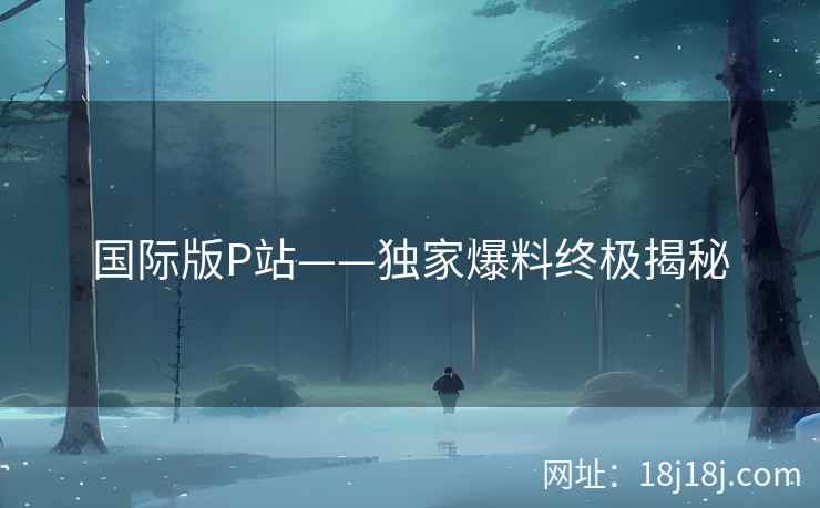 国际版P站——独家爆料终极揭秘