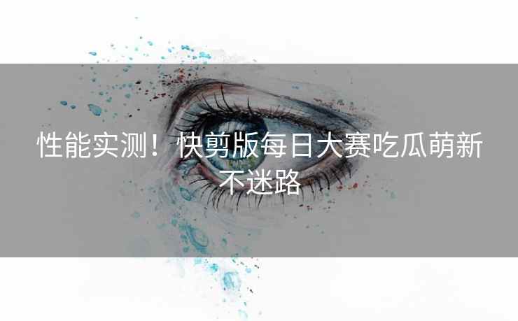 性能实测！快剪版每日大赛吃瓜萌新不迷路
