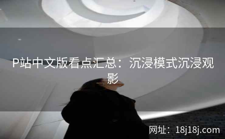 P站中文版看点汇总：沉浸模式沉浸观影
