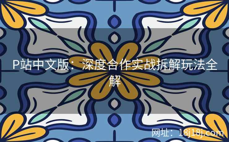 P站中文版：深度合作实战拆解玩法全解