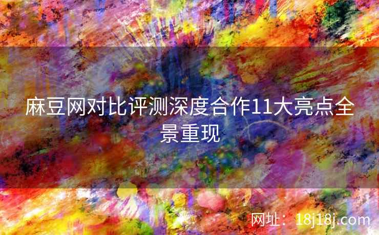 麻豆网对比评测深度合作11大亮点全景重现