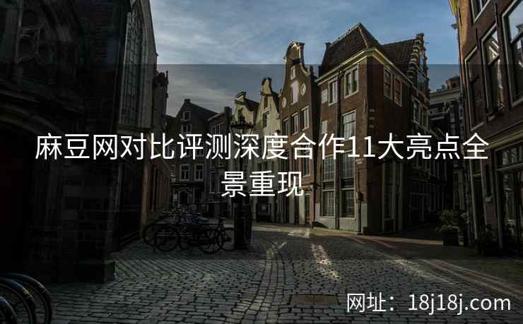 麻豆网对比评测深度合作11大亮点全景重现