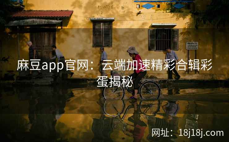 麻豆app官网：云端加速精彩合辑彩蛋揭秘