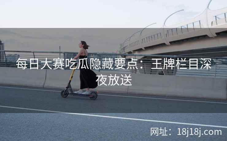 每日大赛吃瓜隐藏要点：王牌栏目深夜放送