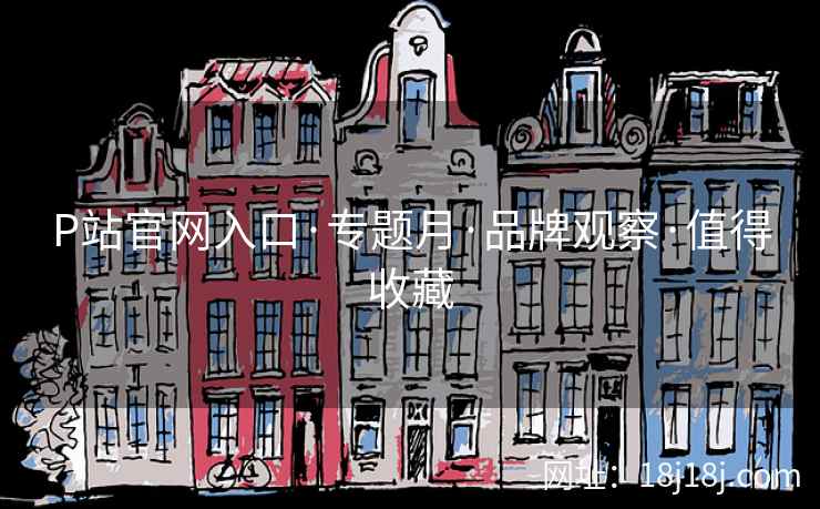 P站官网入口·专题月·品牌观察·值得收藏