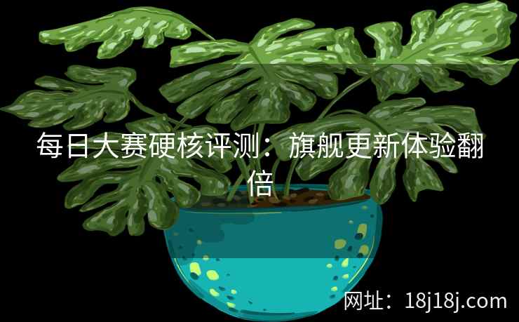 每日大赛硬核评测：旗舰更新体验翻倍