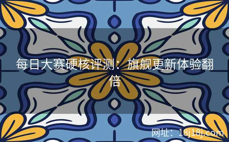 每日大赛硬核评测：旗舰更新体验翻倍