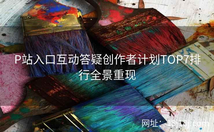 P站入口互动答疑创作者计划TOP7排行全景重现