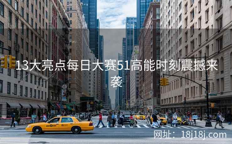 13大亮点每日大赛51高能时刻震撼来袭