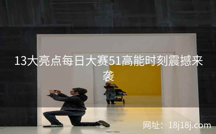 13大亮点每日大赛51高能时刻震撼来袭