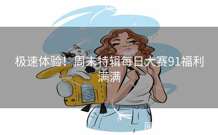 极速体验!周末特辑每日大赛91福利满满 极速体验!周末特辑每日大赛91福利满满