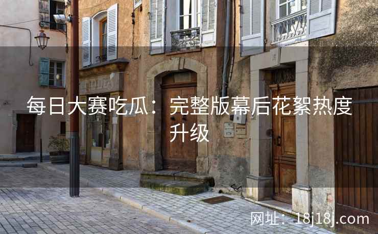 每日大赛吃瓜：完整版幕后花絮热度升级