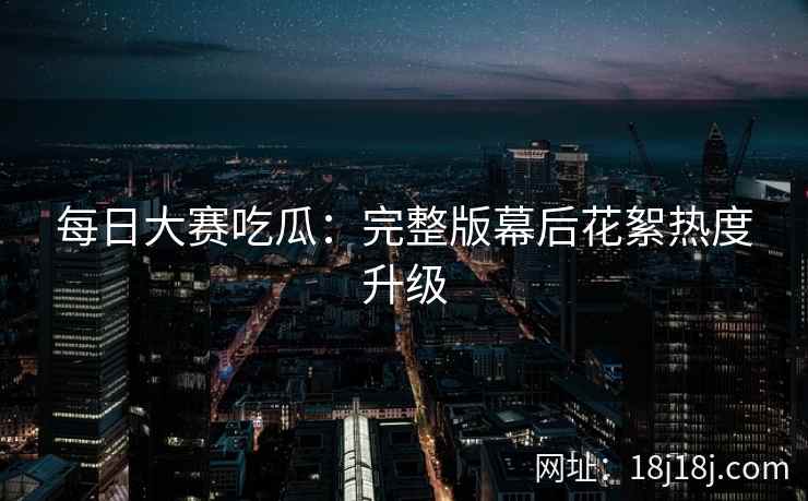 每日大赛吃瓜：完整版幕后花絮热度升级