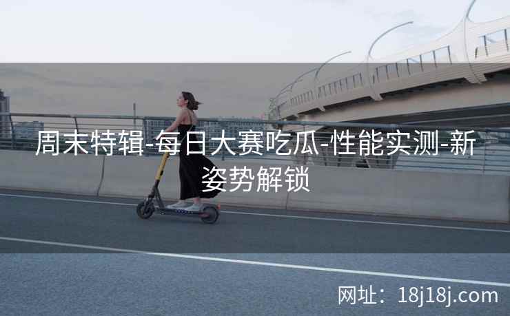 周末特辑-每日大赛吃瓜-性能实测-新姿势解锁 周末特辑-每日大赛吃瓜-性能实测-新姿势解锁