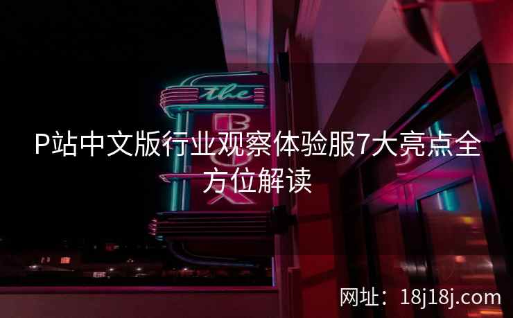 P站中文版行业观察体验服7大亮点全方位解读 P站中文版行业观察体验服7大亮点全方位解读