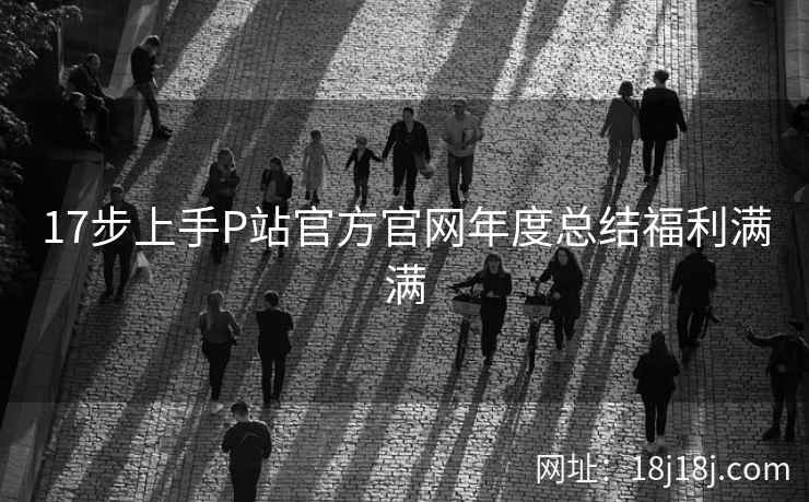 17步上手P站官方官网年度总结福利满满 17步上手P站官方官网年度总结福利满满