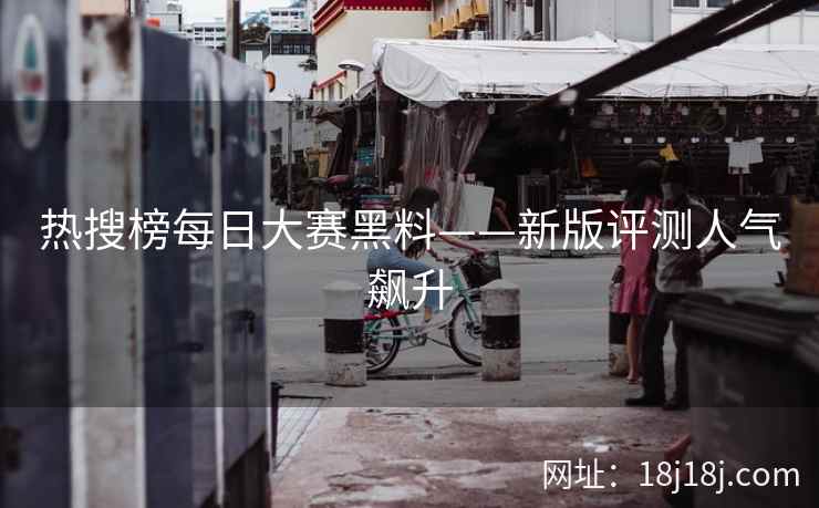 热搜榜每日大赛黑料——新版评测人气飙升