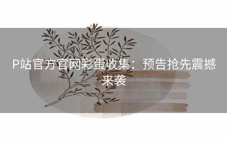 P站官方官网彩蛋收集：预告抢先震撼来袭