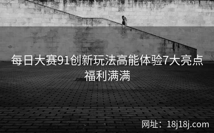 每日大赛91创新玩法高能体验7大亮点福利满满