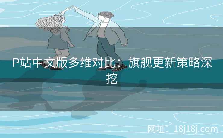 P站中文版多维对比：旗舰更新策略深挖