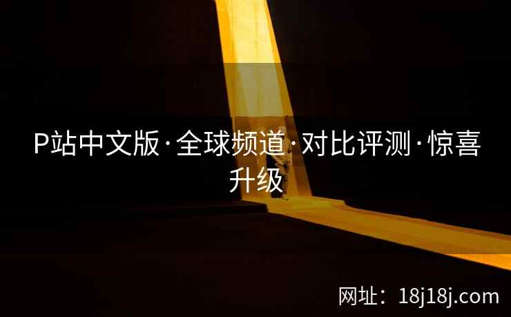 P站中文版·全球频道·对比评测·惊喜升级 P站中文版·全球频道·对比评测·惊喜升级