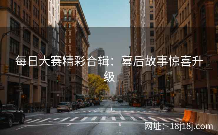 每日大赛精彩合辑:幕后故事惊喜升级 每日大赛精彩合辑:幕后故事惊喜升级