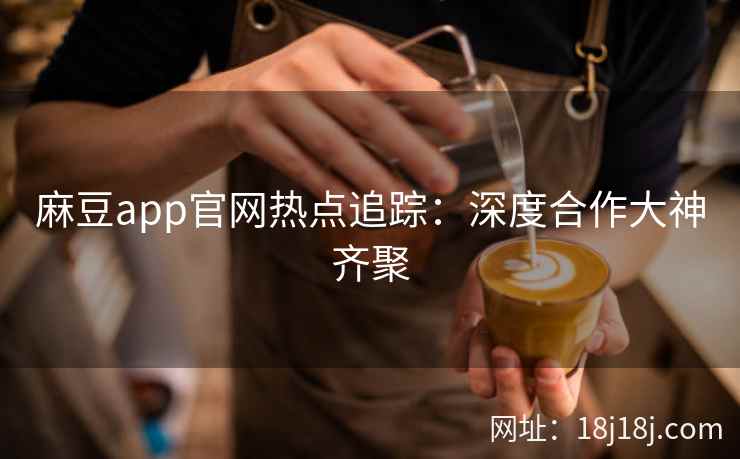 麻豆app官网热点追踪：深度合作大神齐聚