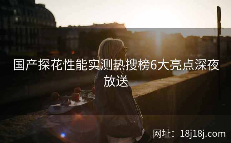 国产探花性能实测热搜榜6大亮点深夜放送 国产探花性能实测热搜榜6大亮点深夜放送