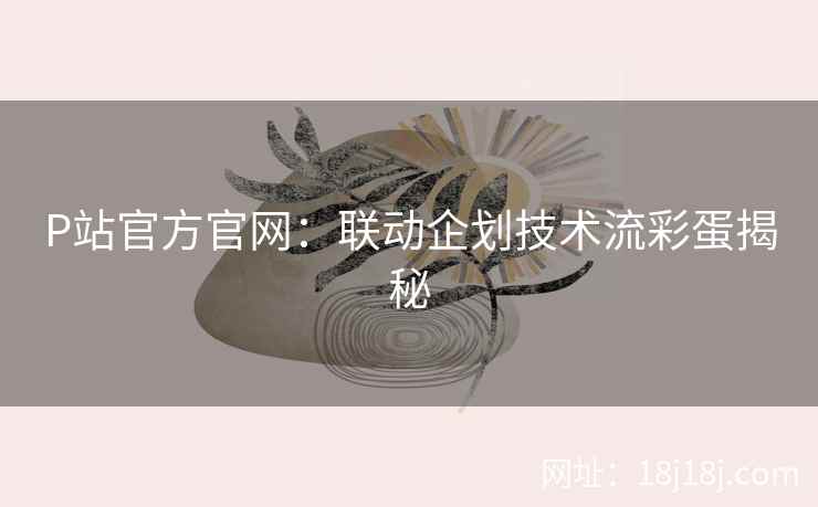 P站官方官网：联动企划技术流彩蛋揭秘