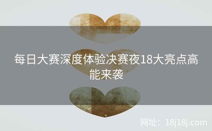 每日大赛深度体验决赛夜18大亮点高能来袭 每日大赛深度体验决赛夜18大亮点高能来袭