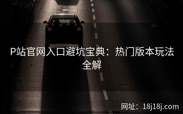 P站官网入口避坑宝典:热门版本玩法全解 P站官网入口避坑宝典:热门版本玩法全解