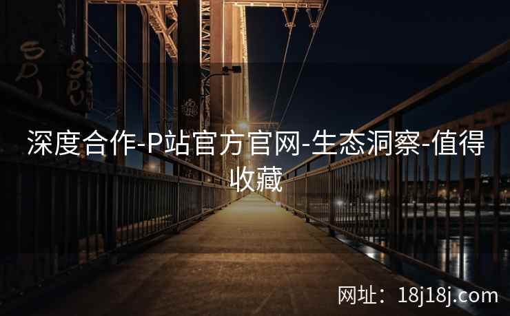 深度合作-P站官方官网-生态洞察-值得收藏