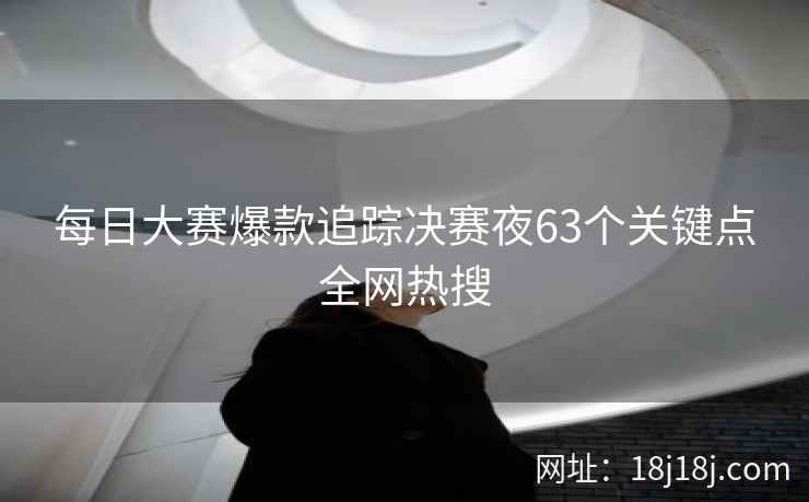 每日大赛爆款追踪决赛夜63个关键点全网热搜 每日大赛爆款追踪决赛夜63个关键点全网热搜